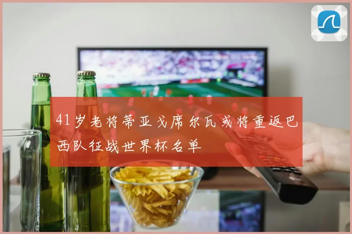 41岁老将蒂亚戈席尔瓦或将重返巴西队征战世界杯名单