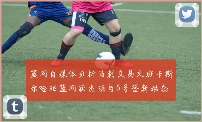 篮网自媒体分析马刺交易文班卡斯尔哈珀篮网获杰明与6号签新动态