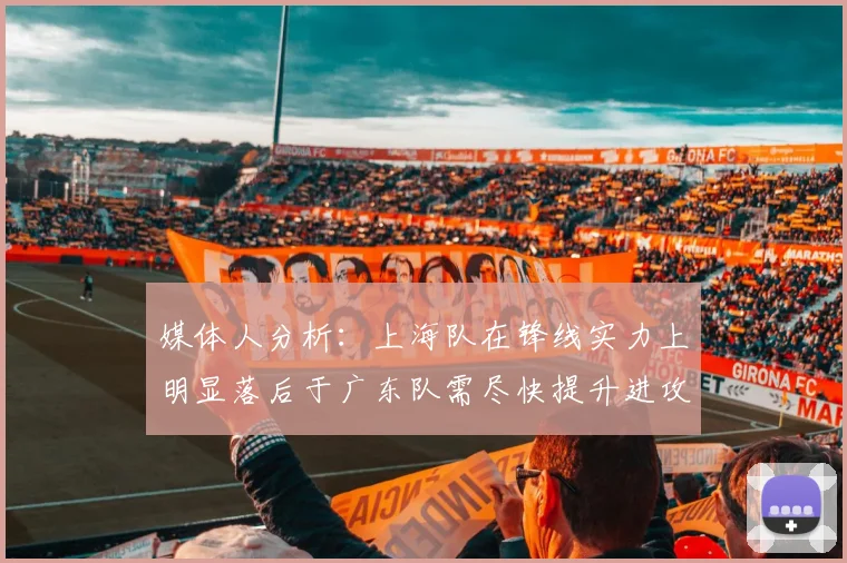 媒体人分析：上海队在锋线实力上明显落后于广东队需尽快提升进攻火力