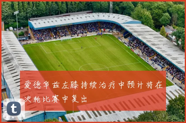 爱德华兹左膝持续治疗中预计将在次轮比赛中复出