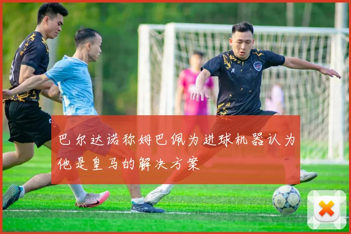 巴尔达诺称姆巴佩为进球机器认为他是皇马的解决方案