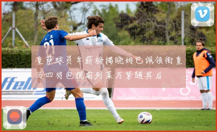 皇萨球员年薪榜揭晓姆巴佩领衔皇马四将包揽前列莱万紧随其后
