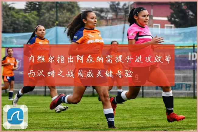 内维尔指出阿森纳需提升进攻效率西汉姆之战或成关键考验