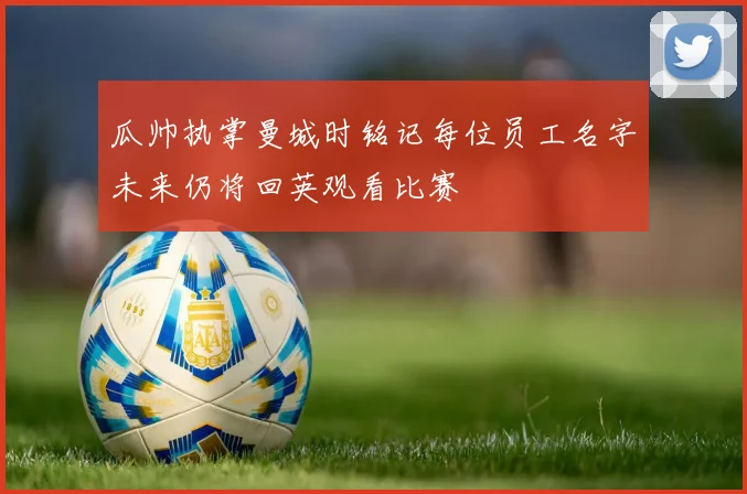 瓜帅执掌曼城时铭记每位员工名字未来仍将回英观看比赛