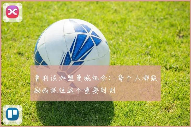 鲁利谈加盟曼城机会：每个人都鼓励我抓住这个重要时刻
